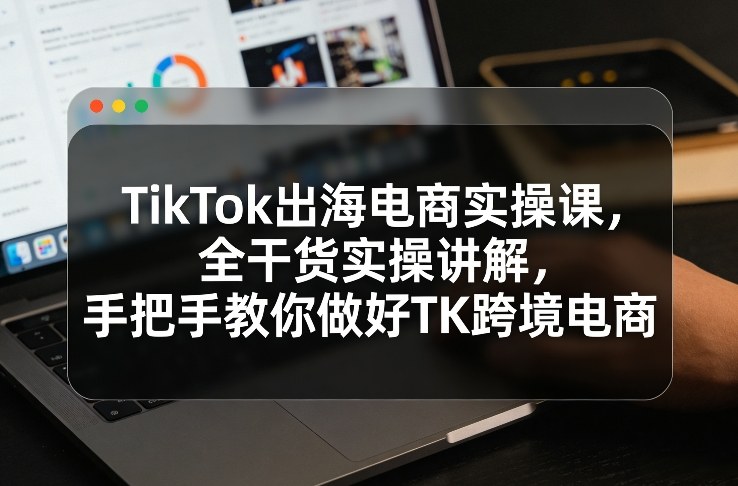 TikTok出海电商实操课，全干货实操讲解，手把手教你做好TK跨境电商-华夏圈