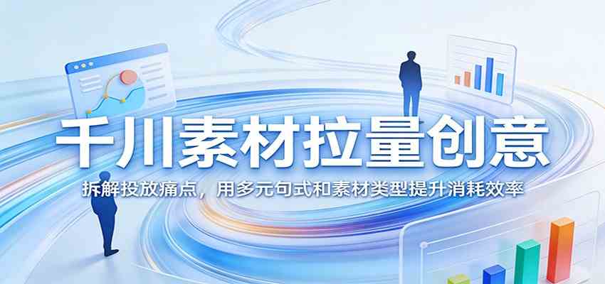 千川素材拉量创意：拆解投放痛点，用多元句式和素材类型提升消耗效率-华夏圈